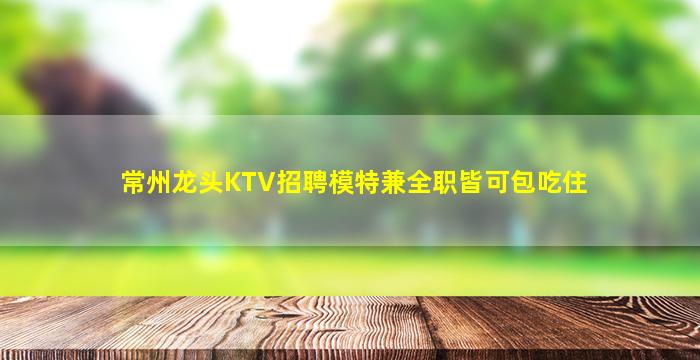 常州龙头KTV招聘模特兼全职皆可包吃住